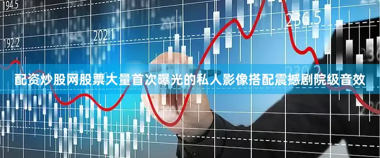 配资炒股网股票大量首次曝光的私人影像搭配震撼剧院级音效
